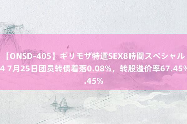 【ONSD-405】ギリモザ特選SEX8時間スペシャル 4 7月25日团员转债着落0.08%，转股溢价率67.45%