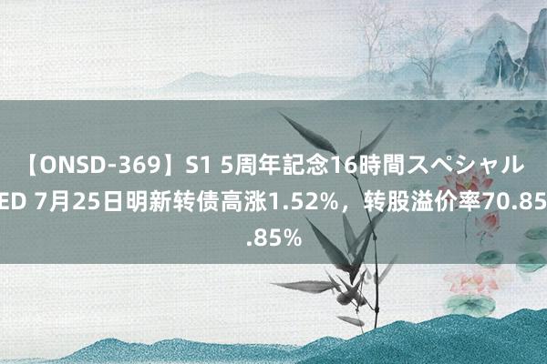 【ONSD-369】S1 5周年記念16時間スペシャル RED 7月25日明新转债高涨1.52%，转股溢价率70.85%