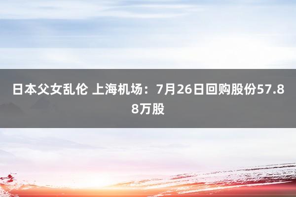 日本父女乱伦 上海机场：7月26日回购股份57.88万股