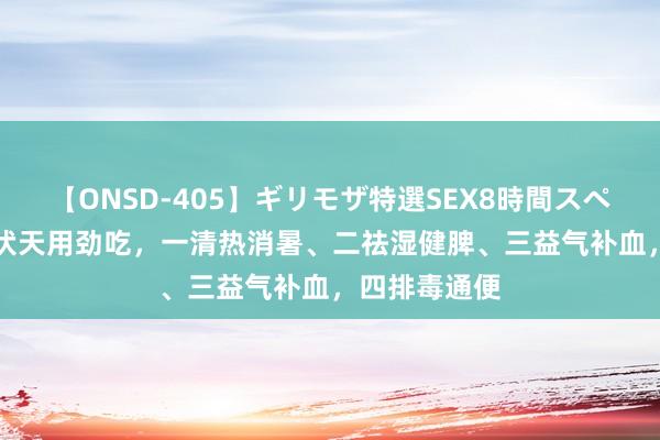 【ONSD-405】ギリモザ特選SEX8時間スペシャル 4 三伏天用劲吃，一清热消暑、二祛湿健脾、三益气补血，四排毒通便