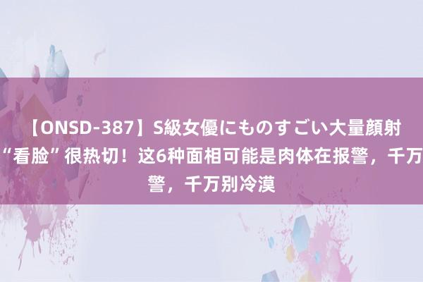 【ONSD-387】S級女優にものすごい大量顔射4時間 “看脸”很热切！这6种面相可能是肉体在报警，千万别冷漠