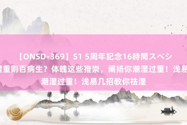 【ONSD-369】S1 5周年記念16時間スペシャル RED 潮湿重则百病生？体魄这些推崇，阐扬你潮湿过重！浅易几招教你祛湿