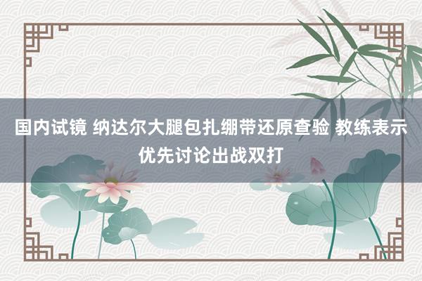 国内试镜 纳达尔大腿包扎绷带还原查验 教练表示优先讨论出战双打