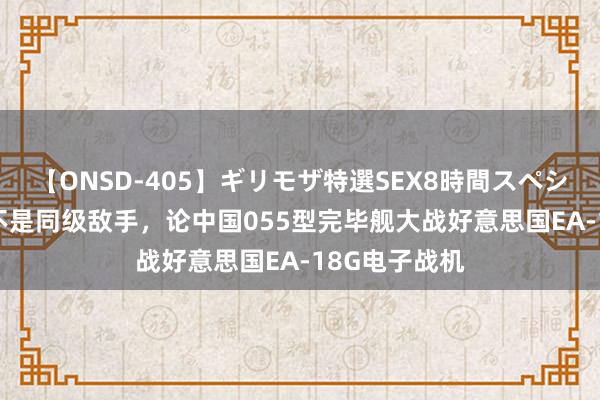 【ONSD-405】ギリモザ特選SEX8時間スペシャル 4 根底不是同级敌手，论中国055型完毕舰大战好意思国EA-18G电子战机