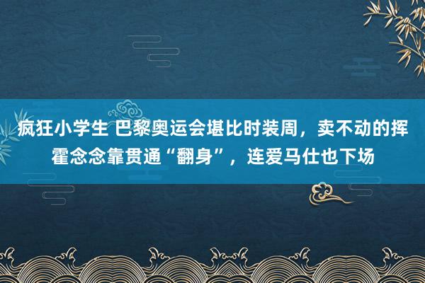 疯狂小学生 巴黎奥运会堪比时装周，卖不动的挥霍念念靠贯通“翻身”，连爱马仕也下场