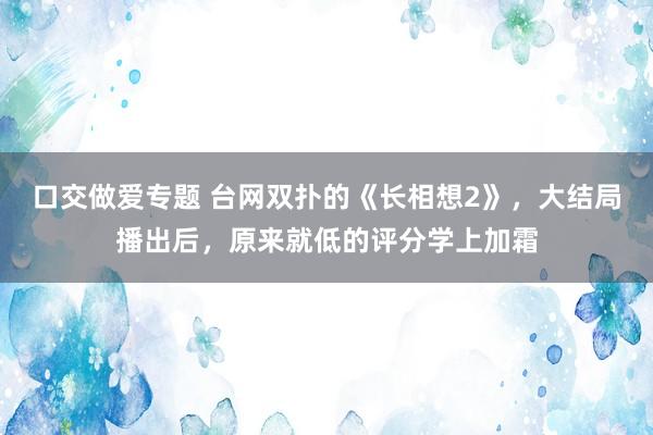 口交做爱专题 台网双扑的《长相想2》，大结局播出后，原来就低的评分学上加霜