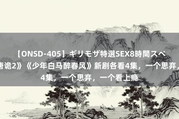 【ONSD-405】ギリモザ特選SEX8時間スペシャル 4 《唐诡2》《少年白马醉春风》新剧各看4集，一个思弃，一个看上瘾