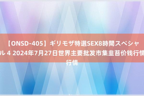 【ONSD-405】ギリモザ特選SEX8時間スペシャル 4 2024年7月27日世界主要批发市集韭苔价钱行情