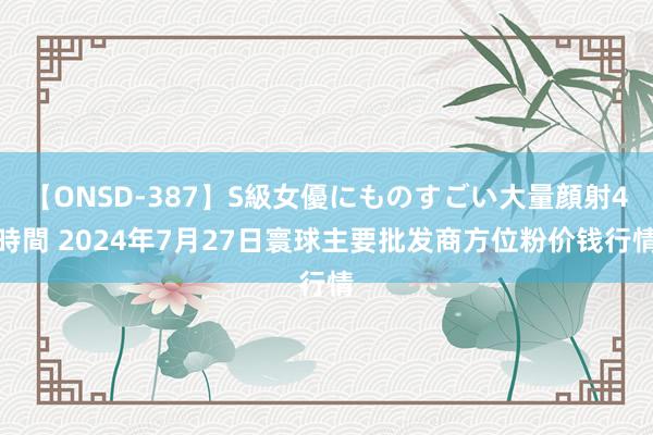 【ONSD-387】S級女優にものすごい大量顔射4時間 2024年7月27日寰球主要批发商方位粉价钱行情