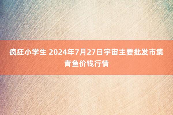 疯狂小学生 2024年7月27日宇宙主要批发市集青鱼价钱行情