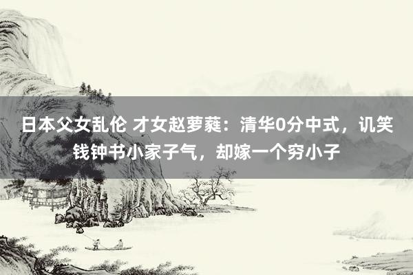 日本父女乱伦 才女赵萝蕤：清华0分中式，讥笑钱钟书小家子气，却嫁一个穷小子