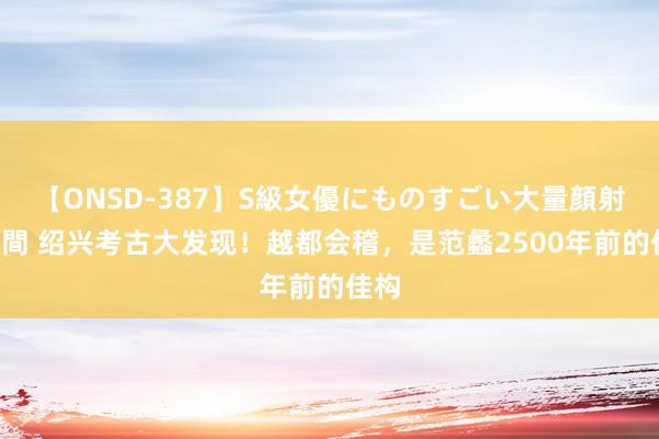 【ONSD-387】S級女優にものすごい大量顔射4時間 绍兴考古大发现！越都会稽，是范蠡2500年前的佳构