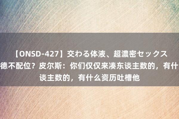 【ONSD-427】交わる体液、超濃密セックス4時間 布朗尼德不配位？皮尔斯：你们仅仅来凑东谈主数的，有什么资历吐槽他