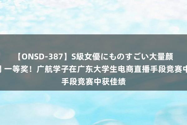 【ONSD-387】S級女優にものすごい大量顔射4時間 一等奖！广航学子在广东大学生电商直播手段竞赛中获佳绩