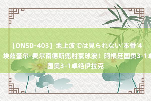 【ONSD-403】地上波では見られない‘本番’4時間 E费！埃兹奎尔-费尔南德斯兜射寰球波！阿根廷国奥3-1卓绝伊拉克