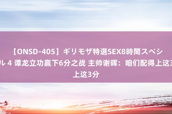 【ONSD-405】ギリモザ特選SEX8時間スペシャル 4 谭龙立功赢下6分之战 主帅谢晖：咱们配得上这3分