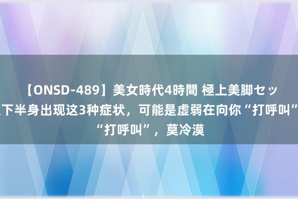 【ONSD-489】美女時代4時間 極上美脚セックス 男性下半身出现这3种症状，可能是虚弱在向你“打呼叫”，莫冷漠