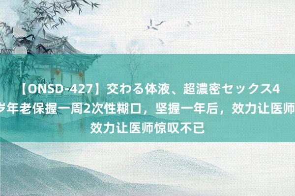 【ONSD-427】交わる体液、超濃密セックス4時間 60岁年老保握一周2次性糊口，坚握一年后，效力让医师惊叹不已