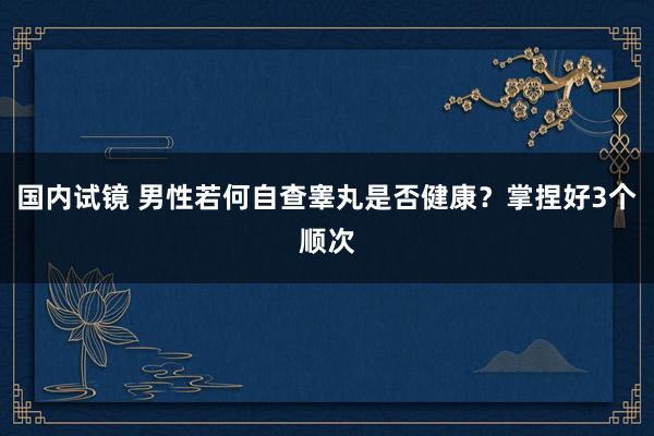 国内试镜 男性若何自查睾丸是否健康？掌捏好3个顺次