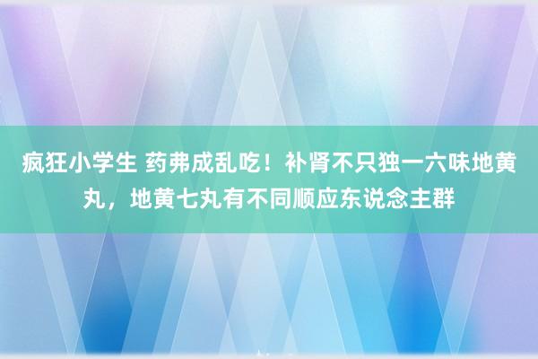 疯狂小学生 药弗成乱吃！补肾不只独一六味地黄丸，地黄七丸有不同顺应东说念主群