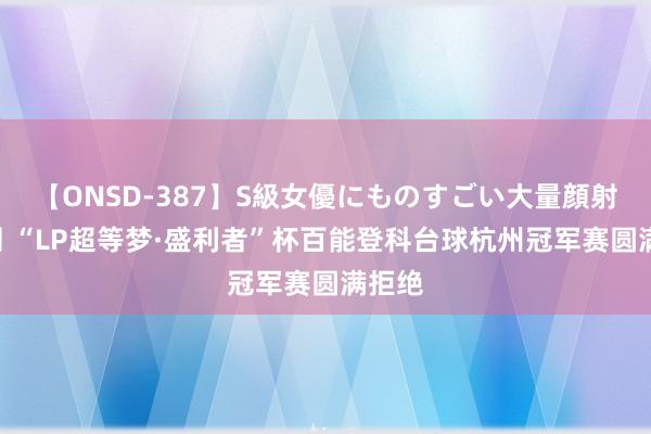 【ONSD-387】S級女優にものすごい大量顔射4時間 “LP超等梦·盛利者”杯百能登科台球杭州冠军赛圆满拒绝