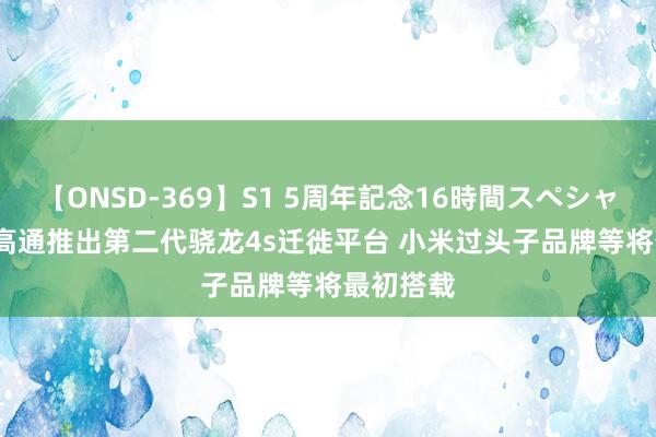 【ONSD-369】S1 5周年記念16時間スペシャル RED 高通推出第二代骁龙4s迁徙平台 小米过头子品牌等将最初搭载