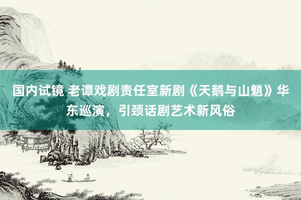 国内试镜 老谭戏剧责任室新剧《天鹅与山魈》华东巡演，引颈话剧艺术新风俗