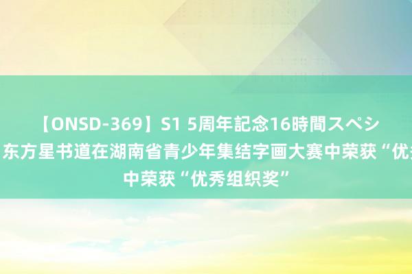 【ONSD-369】S1 5周年記念16時間スペシャル RED 东方星书道在湖南省青少年集结字画大赛中荣获“优秀组织奖”