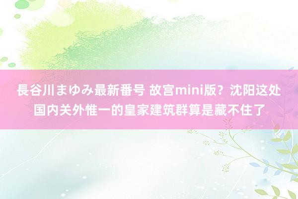 長谷川まゆみ最新番号 故宫mini版？沈阳这处国内关外惟一的皇家建筑群算是藏不住了