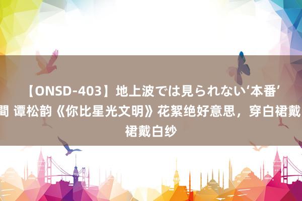 【ONSD-403】地上波では見られない‘本番’4時間 谭松韵《你比星光文明》花絮绝好意思，穿白裙戴白纱