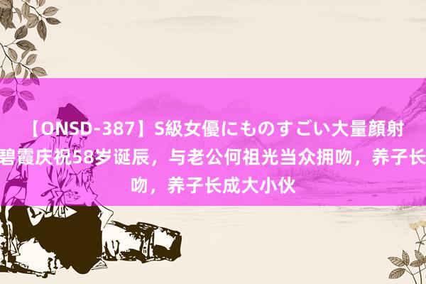 【ONSD-387】S級女優にものすごい大量顔射4時間 温碧霞庆祝58岁诞辰，与老公何祖光当众拥吻，养子长成大小伙