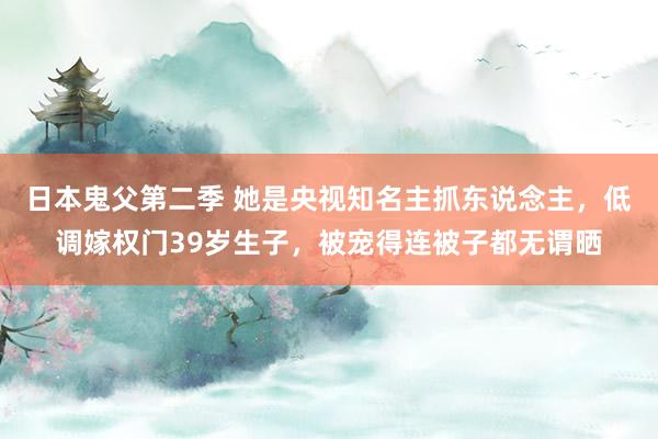 日本鬼父第二季 她是央视知名主抓东说念主，低调嫁权门39岁生子，被宠得连被子都无谓晒