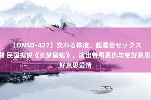 【ONSD-427】交わる体液、超濃密セックス4時間 民国据说《长梦留痕》，演出眷属恩仇与绝好意思爱情