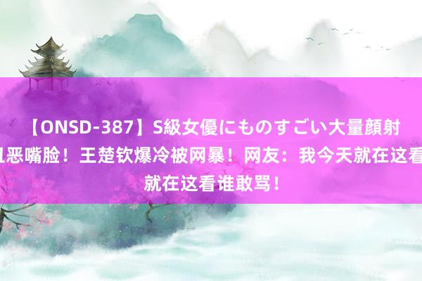 【ONSD-387】S級女優にものすごい大量顔射4時間 丑恶嘴脸！王楚钦爆冷被网暴！网友：我今天就在这看谁敢骂！