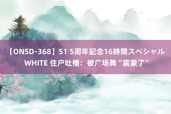 【ONSD-368】S1 5周年記念16時間スペシャル WHITE 住户吐槽：被广场舞“震蒙了”