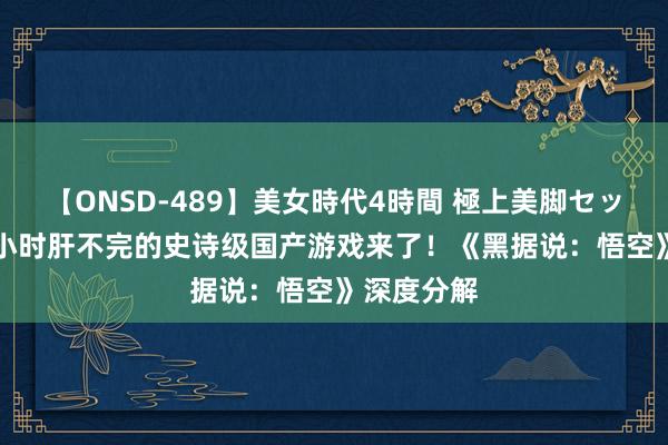 【ONSD-489】美女時代4時間 極上美脚セックス 300小时肝不完的史诗级国产游戏来了！《黑据说：悟空》深度分解