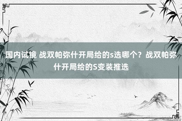 国内试镜 战双帕弥什开局给的s选哪个？战双帕弥什开局给的S变装推选