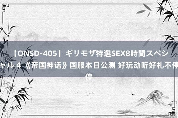 【ONSD-405】ギリモザ特選SEX8時間スペシャル 4 《帝国神话》国服本日公测 好玩动听好礼不停