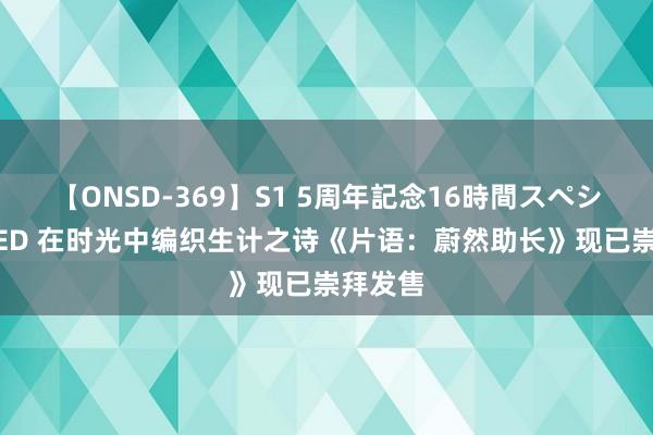 【ONSD-369】S1 5周年記念16時間スペシャル RED 在时光中编织生计之诗《片语：蔚然助长》现已崇拜发售