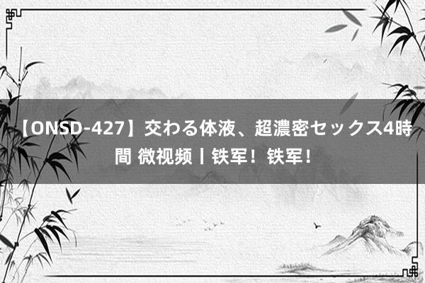 【ONSD-427】交わる体液、超濃密セックス4時間 微视频丨铁军！铁军！