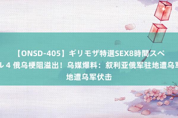 【ONSD-405】ギリモザ特選SEX8時間スペシャル 4 俄乌梗阻溢出！乌媒爆料：叙利亚俄军驻地遭乌军伏击