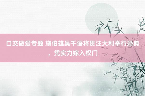 口交做爱专题 施伯雄吴千语将贯注大利举行婚典，凭实力嫁入权门