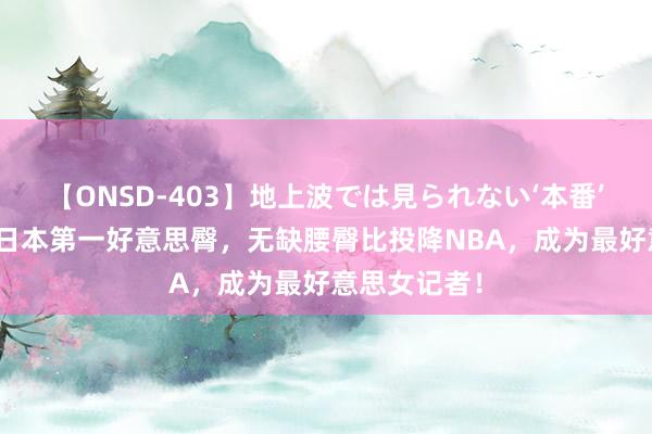 【ONSD-403】地上波では見られない‘本番’4時間 她是日本第一好意思臀，无缺腰臀比投降NBA，成为最好意思女记者！