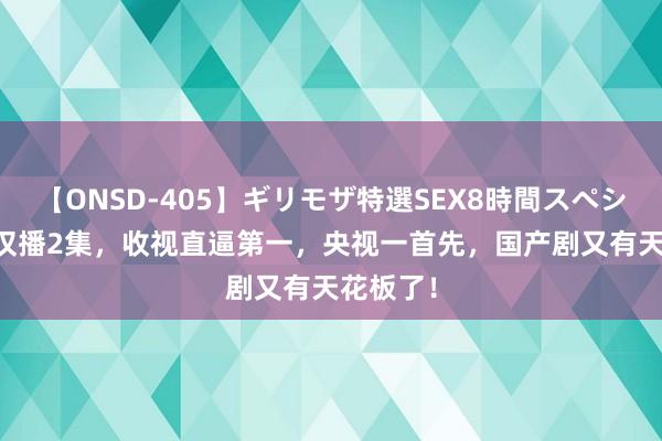 【ONSD-405】ギリモザ特選SEX8時間スペシャル 4 仅播2集，收视直逼第一，央视一首先，国产剧又有天花板了！