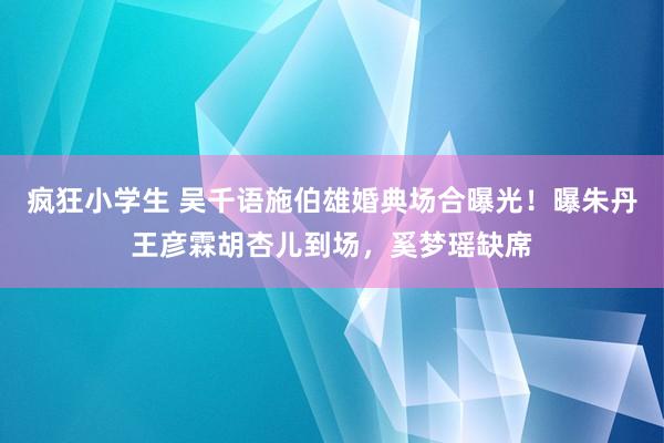 疯狂小学生 吴千语施伯雄婚典场合曝光！曝朱丹王彦霖胡杏儿到场，奚梦瑶缺席