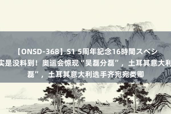 【ONSD-368】S1 5周年記念16時間スペシャル WHITE 着实是没料到！奥运会惊现“吴磊分磊”，土耳其意大利选手齐宛宛类卿