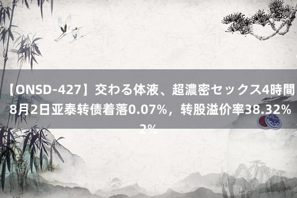 【ONSD-427】交わる体液、超濃密セックス4時間 8月2日亚泰转债着落0.07%，转股溢价率38.32%