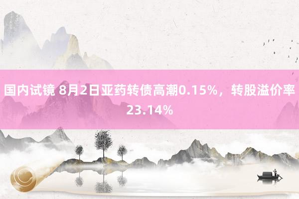 国内试镜 8月2日亚药转债高潮0.15%，转股溢价率23.14%