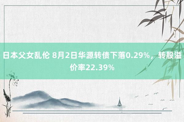 日本父女乱伦 8月2日华源转债下落0.29%，转股溢价率22.39%