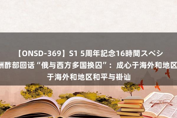 【ONSD-369】S1 5周年記念16時間スペシャル RED 酬酢部回话“俄与西方多国换囚”：成心于海外和地区和平与褂讪